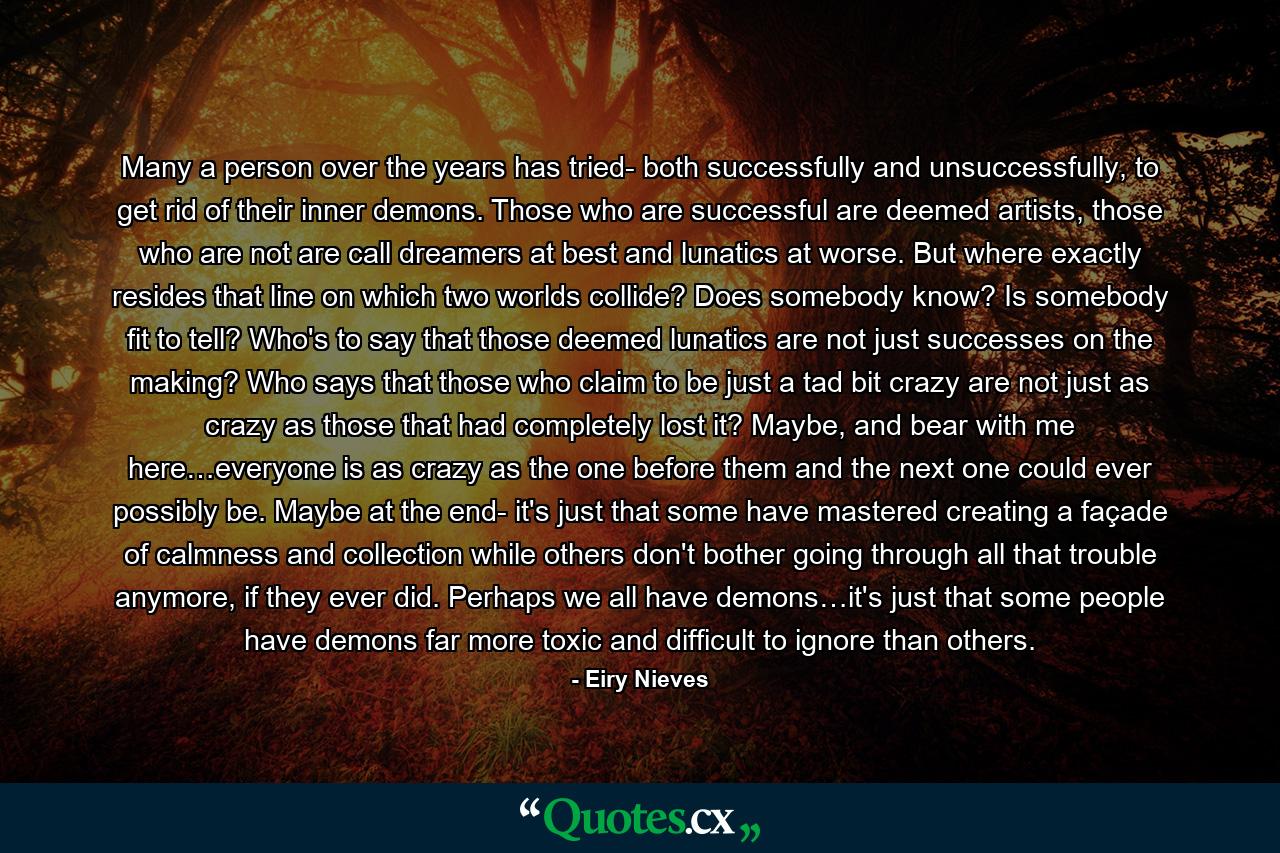 Many a person over the years has tried- both successfully and unsuccessfully, to get rid of their inner demons. Those who are successful are deemed artists, those who are not are call dreamers at best and lunatics at worse. But where exactly resides that line on which two worlds collide? Does somebody know? Is somebody fit to tell? Who's to say that those deemed lunatics are not just successes on the making? Who says that those who claim to be just a tad bit crazy are not just as crazy as those that had completely lost it? Maybe, and bear with me here…everyone is as crazy as the one before them and the next one could ever possibly be. Maybe at the end- it's just that some have mastered creating a façade of calmness and collection while others don't bother going through all that trouble anymore, if they ever did. Perhaps we all have demons…it's just that some people have demons far more toxic and difficult to ignore than others. - Quote by Eiry Nieves