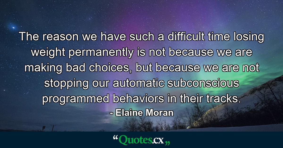 The reason we have such a difficult time losing weight permanently is not because we are making bad choices, but because we are not stopping our automatic subconscious programmed behaviors in their tracks. - Quote by Elaine Moran