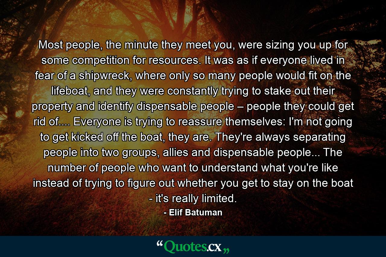 Most people, the minute they meet you, were sizing you up for some competition for resources. It was as if everyone lived in fear of a shipwreck, where only so many people would fit on the lifeboat, and they were constantly trying to stake out their property and identify dispensable people – people they could get rid of.... Everyone is trying to reassure themselves: I'm not going to get kicked off the boat, they are. They're always separating people into two groups, allies and dispensable people... The number of people who want to understand what you're like instead of trying to figure out whether you get to stay on the boat - it's really limited. - Quote by Elif Batuman