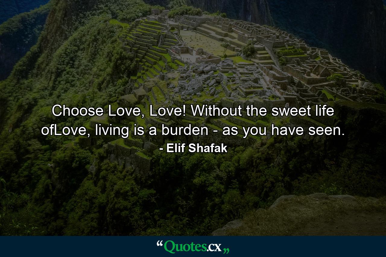 Choose Love, Love! Without the sweet life ofLove, living is a burden - as you have seen. - Quote by Elif Shafak