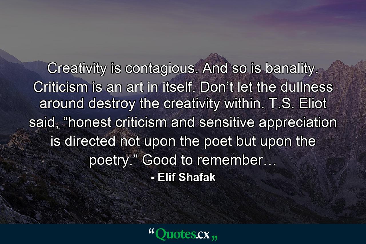 Creativity is contagious. And so is banality. Criticism is an art in itself. Don’t let the dullness around destroy the creativity within. T.S. Eliot said, “honest criticism and sensitive appreciation is directed not upon the poet but upon the poetry.” Good to remember… - Quote by Elif Shafak