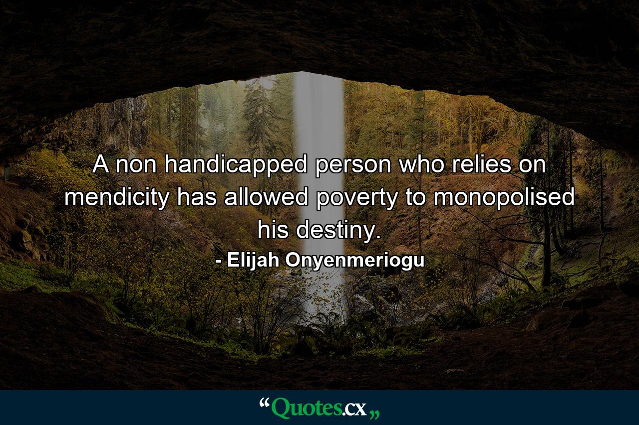 A non handicapped person who relies on mendicity has allowed poverty to monopolised his destiny. - Quote by Elijah Onyenmeriogu