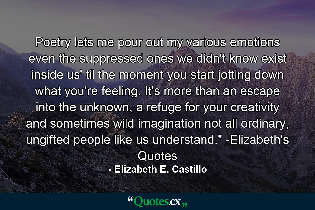 Poetry lets me pour out my various emotions even the suppressed ones we didn't know exist inside us' til the moment you start jotting down what you're feeling. It's more than an escape into the unknown, a refuge for your creativity and sometimes wild imagination not all ordinary, ungifted people like us understand.