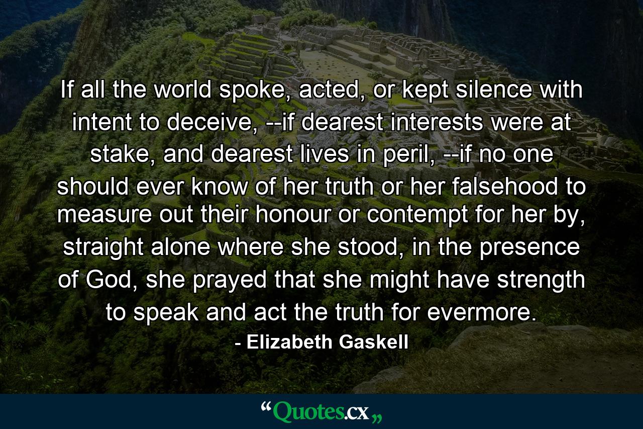 If all the world spoke, acted, or kept silence with intent to deceive, --if dearest interests were at stake, and dearest lives in peril, --if no one should ever know of her truth or her falsehood to measure out their honour or contempt for her by, straight alone where she stood, in the presence of God, she prayed that she might have strength to speak and act the truth for evermore. - Quote by Elizabeth Gaskell