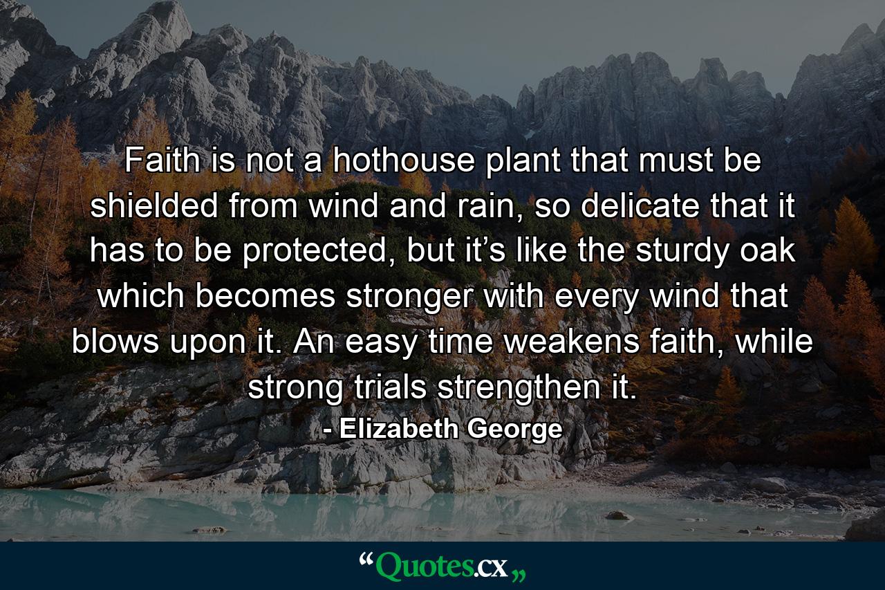 Faith is not a hothouse plant that must be shielded from wind and rain, so delicate that it has to be protected, but it’s like the sturdy oak which becomes stronger with every wind that blows upon it. An easy time weakens faith, while strong trials strengthen it. - Quote by Elizabeth George