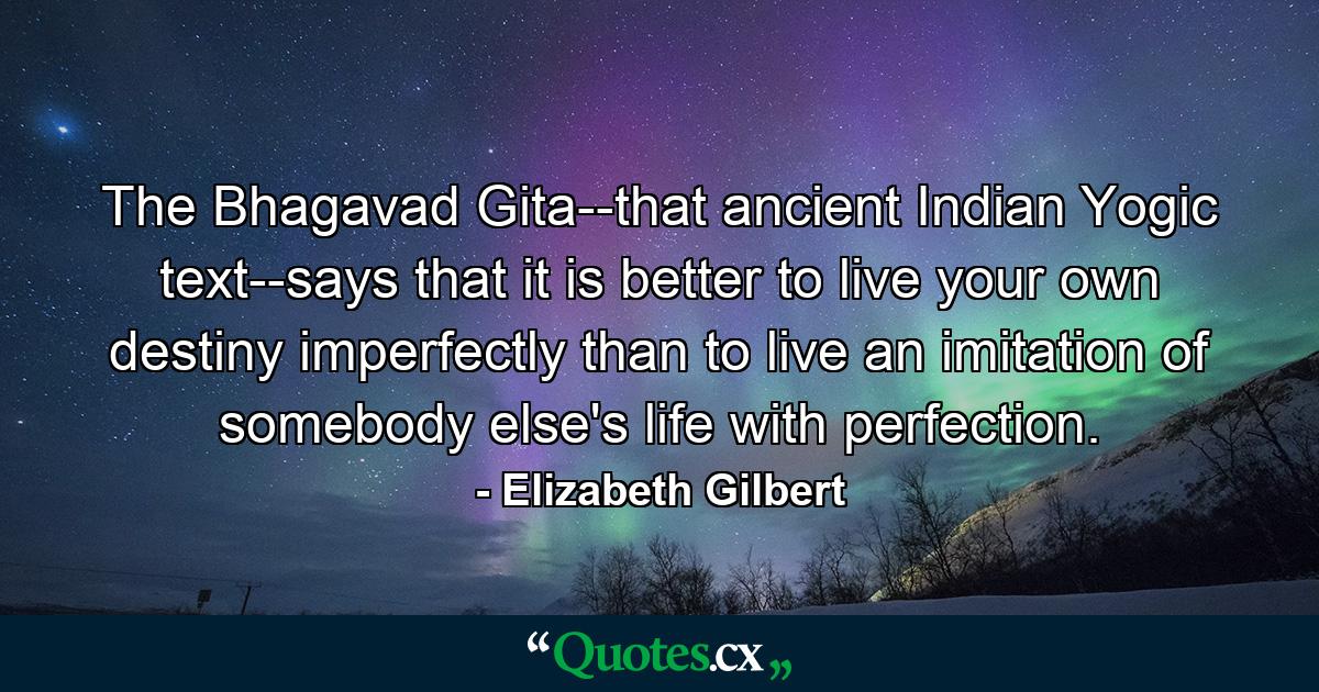 The Bhagavad Gita--that ancient Indian Yogic text--says that it is better to live your own destiny imperfectly than to live an imitation of somebody else's life with perfection. - Quote by Elizabeth Gilbert