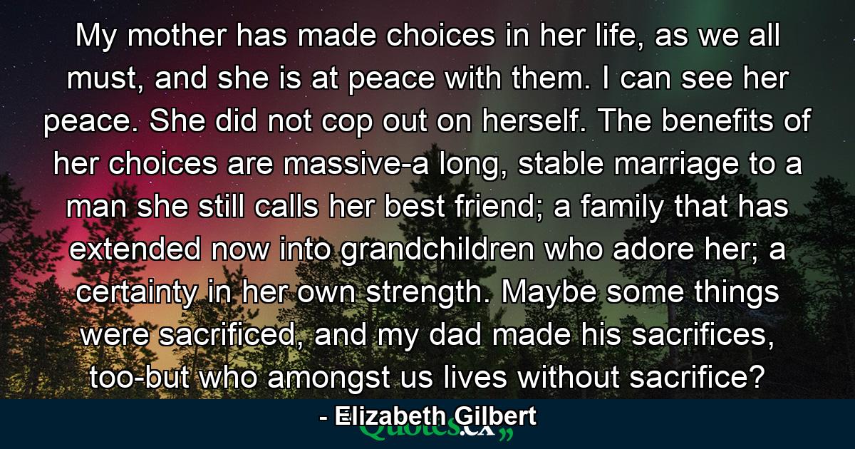 My mother has made choices in her life, as we all must, and she is at peace with them. I can see her peace. She did not cop out on herself. The benefits of her choices are massive-a long, stable marriage to a man she still calls her best friend; a family that has extended now into grandchildren who adore her; a certainty in her own strength. Maybe some things were sacrificed, and my dad made his sacrifices, too-but who amongst us lives without sacrifice? - Quote by Elizabeth Gilbert