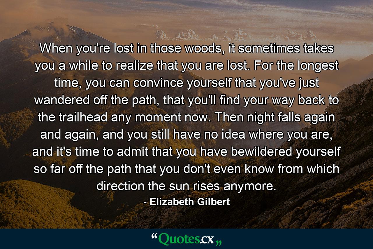 When you're lost in those woods, it sometimes takes you a while to realize that you are lost. For the longest time, you can convince yourself that you've just wandered off the path, that you'll find your way back to the trailhead any moment now. Then night falls again and again, and you still have no idea where you are, and it's time to admit that you have bewildered yourself so far off the path that you don't even know from which direction the sun rises anymore. - Quote by Elizabeth Gilbert