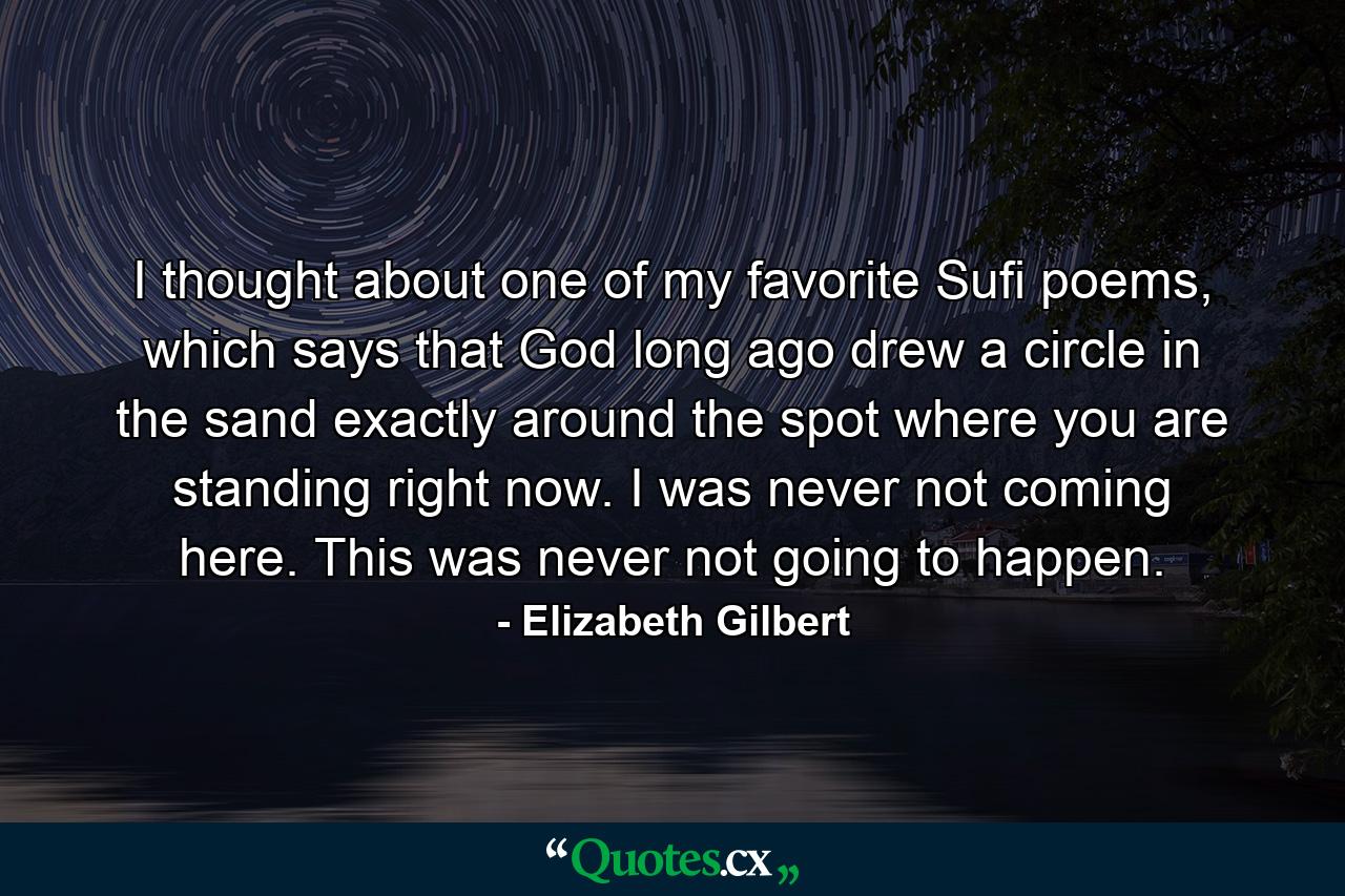 I thought about one of my favorite Sufi poems, which says that God long ago drew a circle in the sand exactly around the spot where you are standing right now. I was never not coming here. This was never not going to happen. - Quote by Elizabeth Gilbert