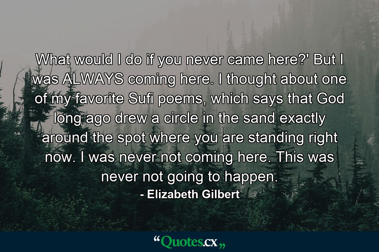 What would I do if you never came here?' But I was ALWAYS coming here. I thought about one of my favorite Sufi poems, which says that God long ago drew a circle in the sand exactly around the spot where you are standing right now. I was never not coming here. This was never not going to happen. - Quote by Elizabeth Gilbert