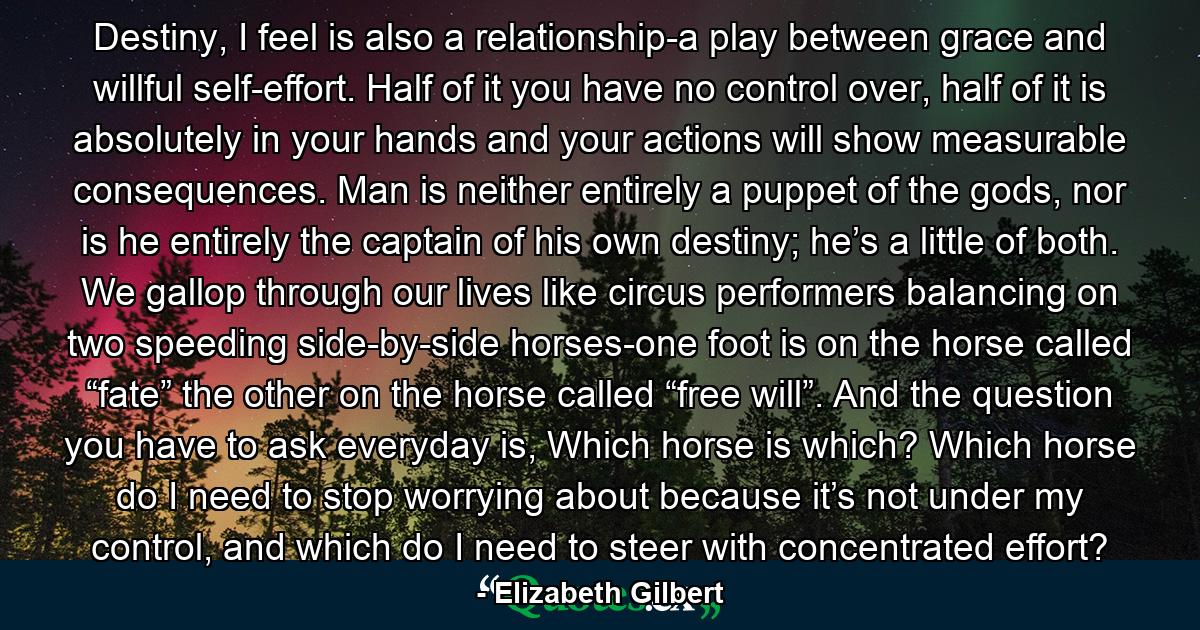 Destiny, I feel is also a relationship-a play between grace and willful self-effort. Half of it you have no control over, half of it is absolutely in your hands and your actions will show measurable consequences. Man is neither entirely a puppet of the gods, nor is he entirely the captain of his own destiny; he’s a little of both. We gallop through our lives like circus performers balancing on two speeding side-by-side horses-one foot is on the horse called “fate” the other on the horse called “free will”. And the question you have to ask everyday is, Which horse is which? Which horse do I need to stop worrying about because it’s not under my control, and which do I need to steer with concentrated effort? - Quote by Elizabeth Gilbert