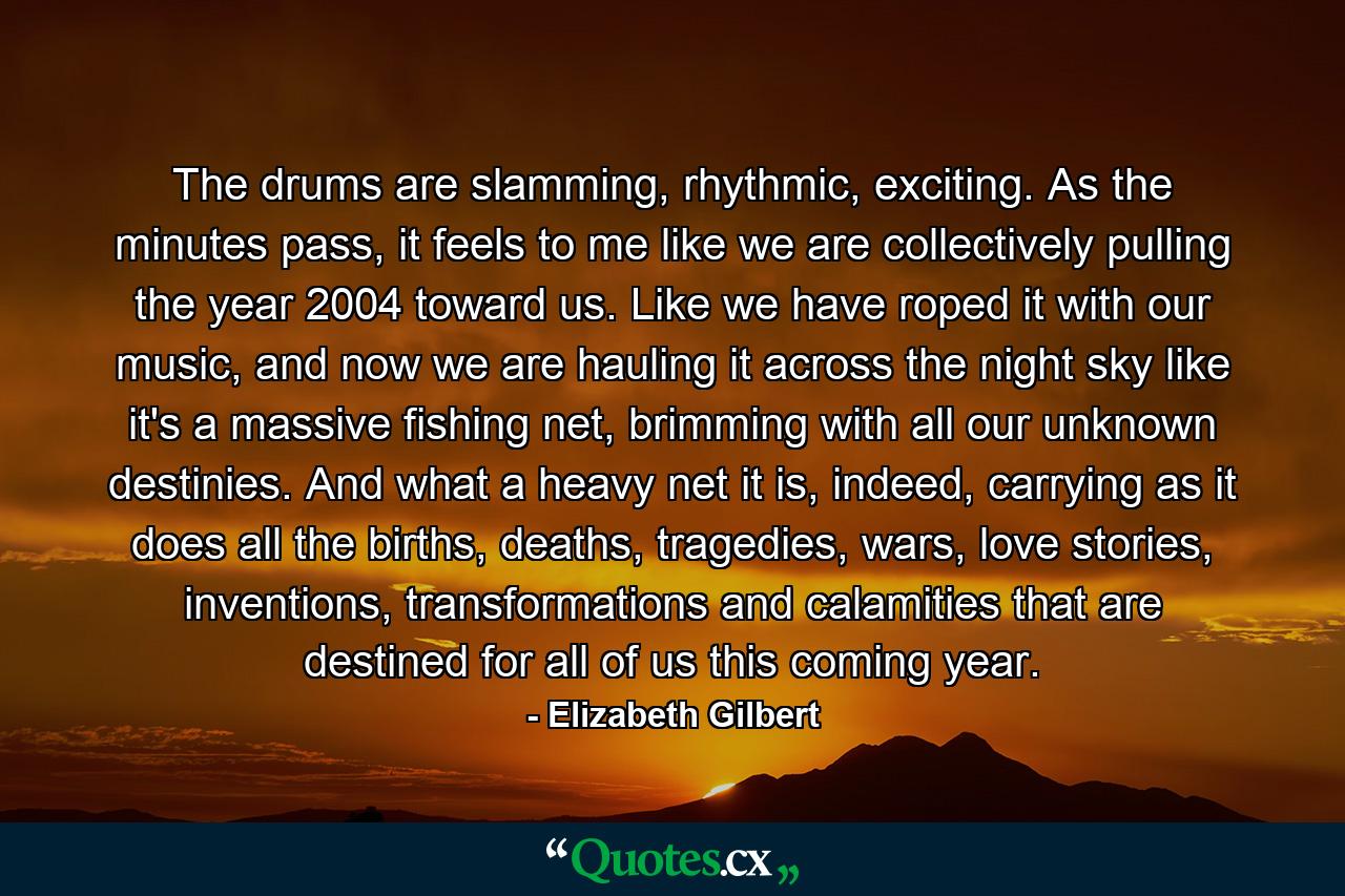 The drums are slamming, rhythmic, exciting. As the minutes pass, it feels to me like we are collectively pulling the year 2004 toward us. Like we have roped it with our music, and now we are hauling it across the night sky like it's a massive fishing net, brimming with all our unknown destinies. And what a heavy net it is, indeed, carrying as it does all the births, deaths, tragedies, wars, love stories, inventions, transformations and calamities that are destined for all of us this coming year. - Quote by Elizabeth Gilbert