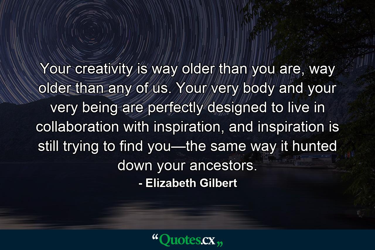 Your creativity is way older than you are, way older than any of us. Your very body and your very being are perfectly designed to live in collaboration with inspiration, and inspiration is still trying to find you—the same way it hunted down your ancestors. - Quote by Elizabeth Gilbert