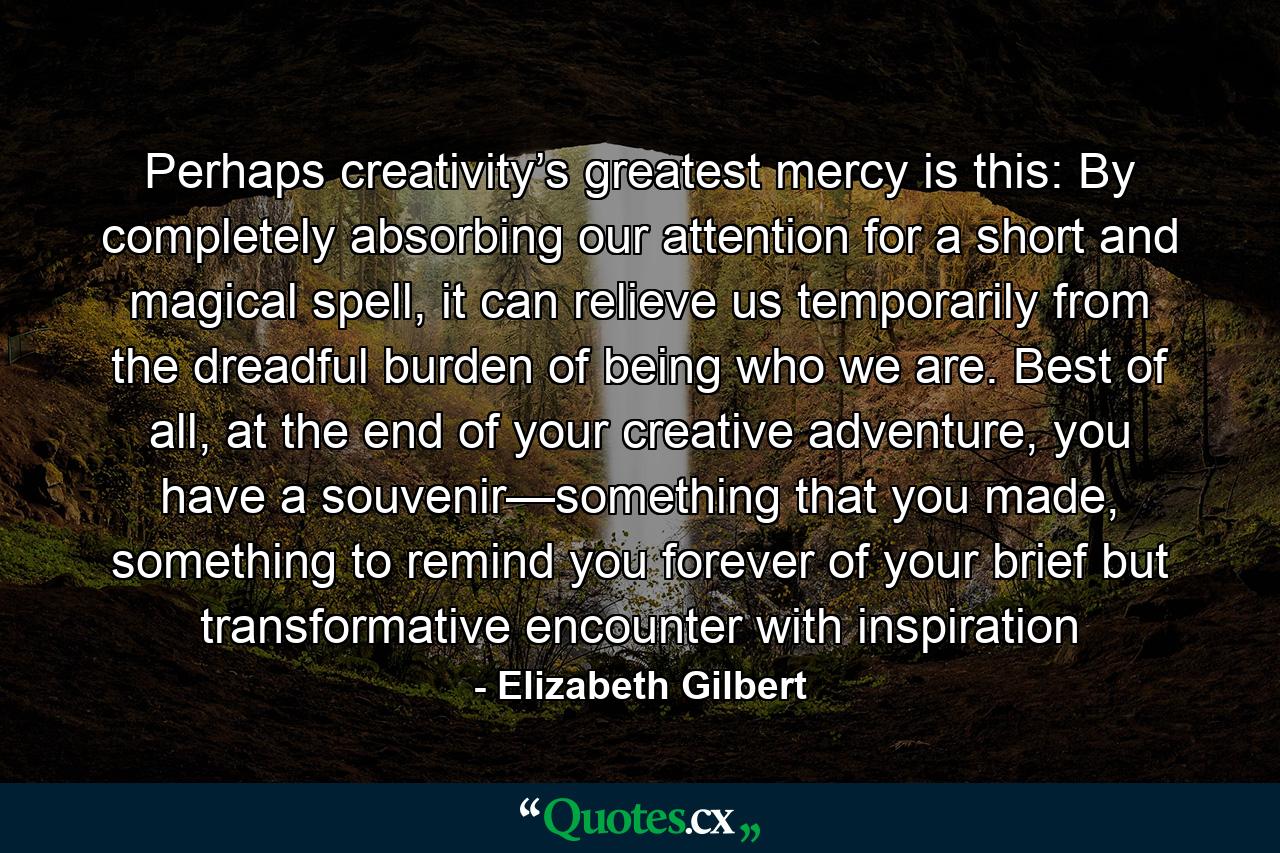 Perhaps creativity’s greatest mercy is this: By completely absorbing our attention for a short and magical spell, it can relieve us temporarily from the dreadful burden of being who we are. Best of all, at the end of your creative adventure, you have a souvenir—something that you made, something to remind you forever of your brief but transformative encounter with inspiration - Quote by Elizabeth Gilbert