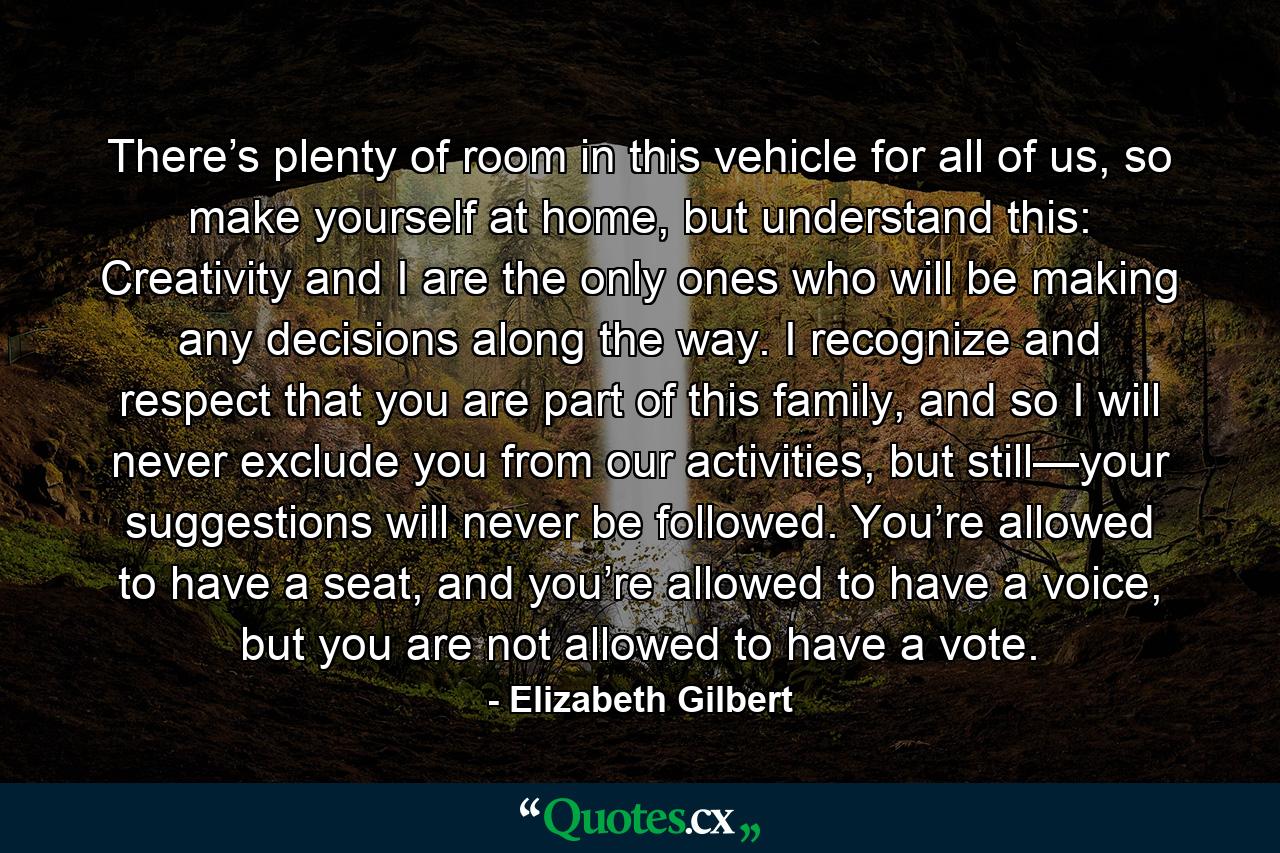 There’s plenty of room in this vehicle for all of us, so make yourself at home, but understand this: Creativity and I are the only ones who will be making any decisions along the way. I recognize and respect that you are part of this family, and so I will never exclude you from our activities, but still—your suggestions will never be followed. You’re allowed to have a seat, and you’re allowed to have a voice, but you are not allowed to have a vote. - Quote by Elizabeth Gilbert