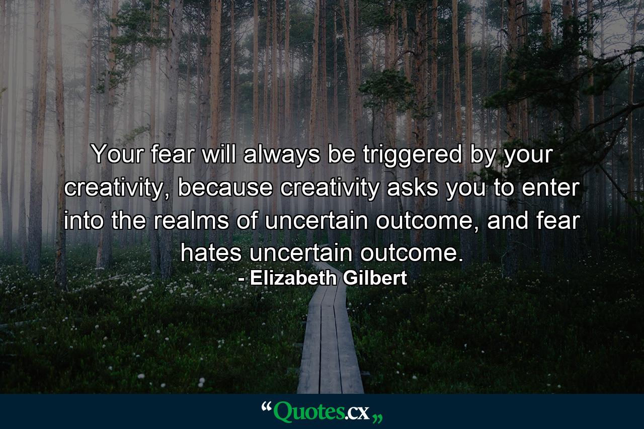 Your fear will always be triggered by your creativity, because creativity asks you to enter into the realms of uncertain outcome, and fear hates uncertain outcome. - Quote by Elizabeth Gilbert