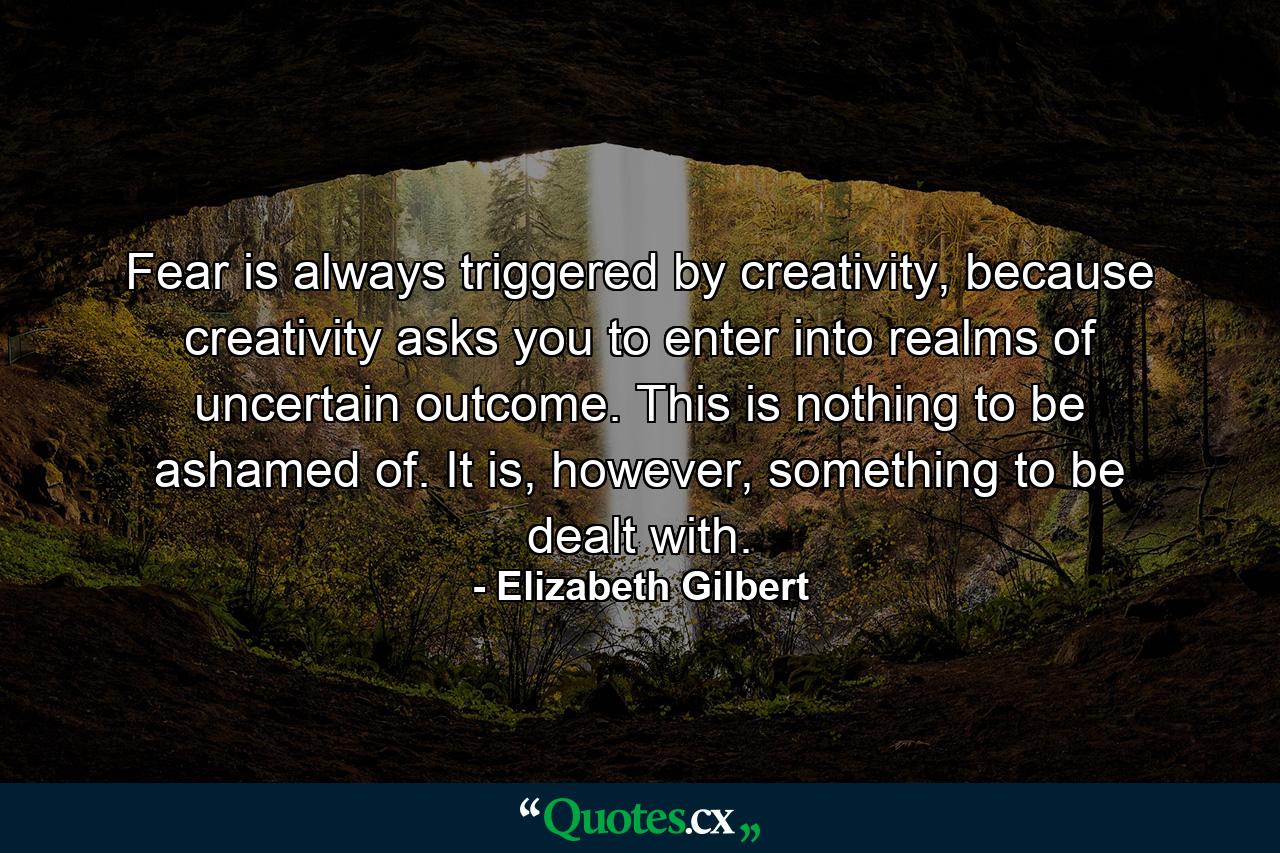 Fear is always triggered by creativity, because creativity asks you to enter into realms of uncertain outcome. This is nothing to be ashamed of. It is, however, something to be dealt with. - Quote by Elizabeth Gilbert