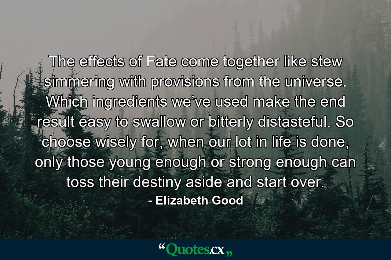 The effects of Fate come together like stew simmering with provisions from the universe. Which ingredients we’ve used make the end result easy to swallow or bitterly distasteful. So choose wisely for, when our lot in life is done, only those young enough or strong enough can toss their destiny aside and start over. - Quote by Elizabeth Good