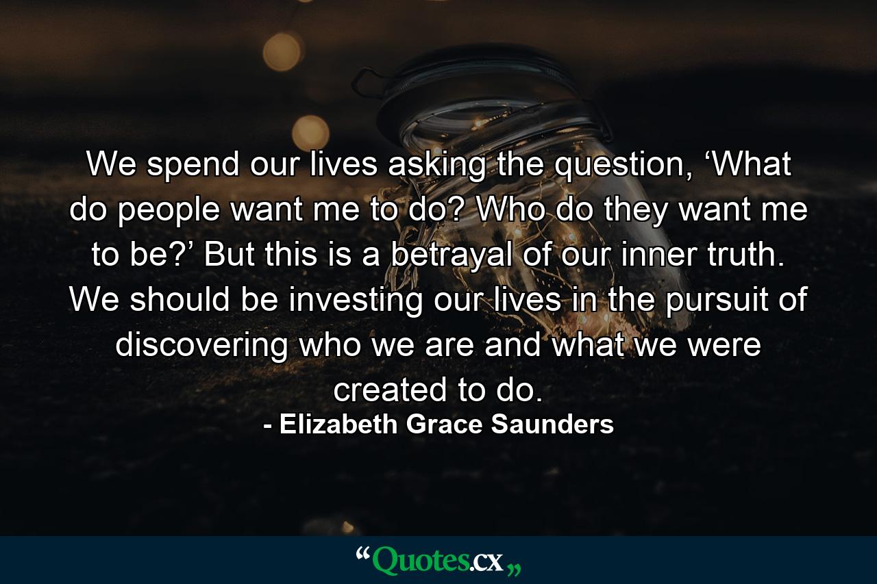 We spend our lives asking the question, ‘What do people want me to do? Who do they want me to be?’ But this is a betrayal of our inner truth. We should be investing our lives in the pursuit of discovering who we are and what we were created to do. - Quote by Elizabeth Grace Saunders