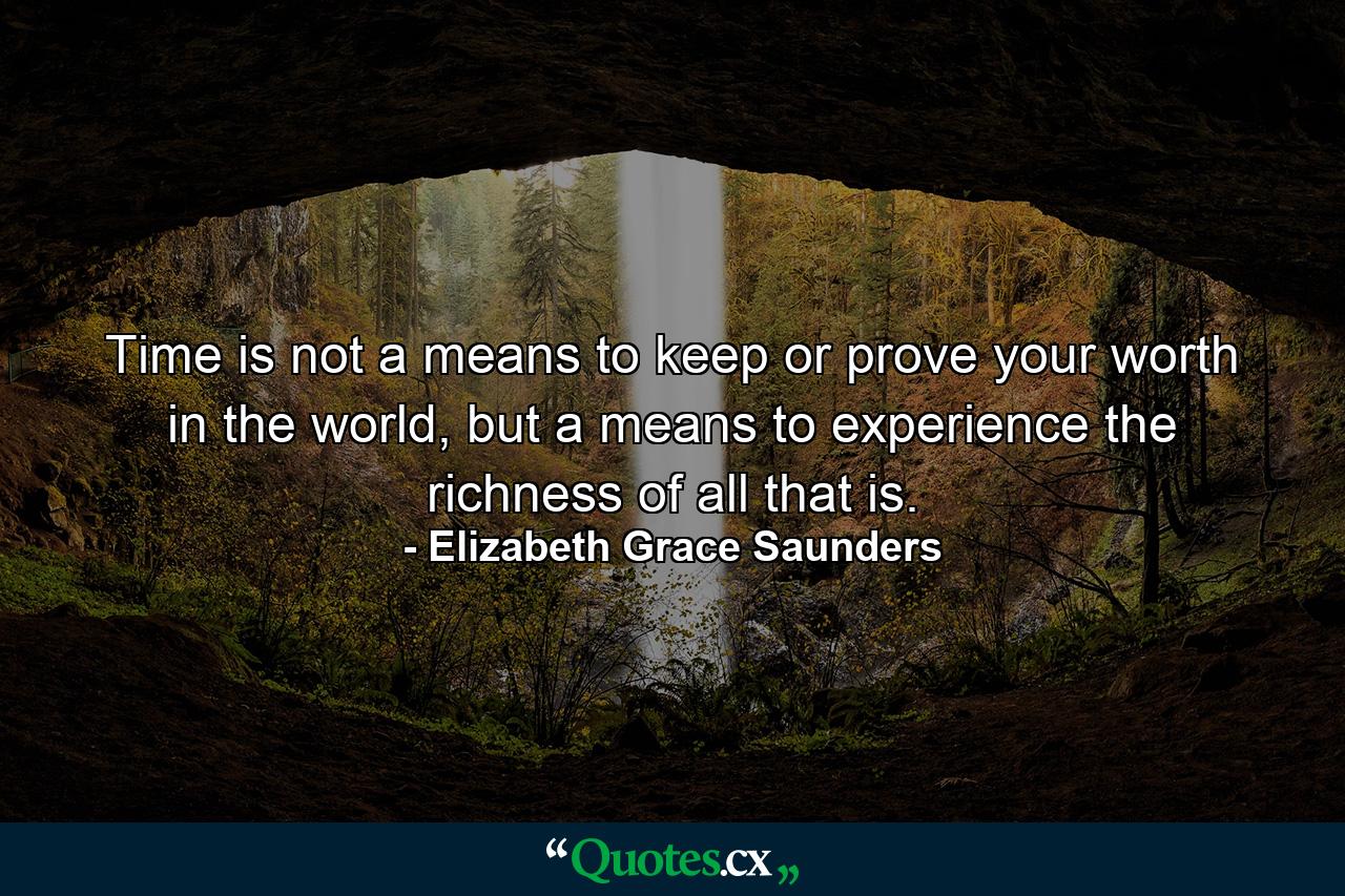 Time is not a means to keep or prove your worth in the world, but a means to experience the richness of all that is. - Quote by Elizabeth Grace Saunders