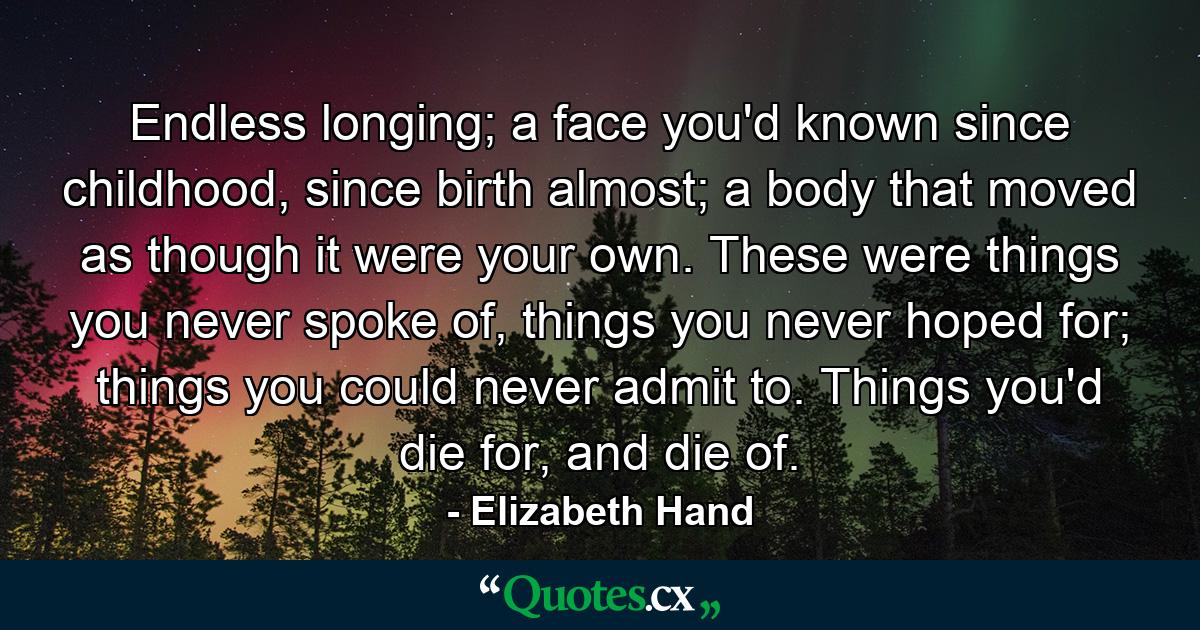 Endless longing; a face you'd known since childhood, since birth almost; a body that moved as though it were your own. These were things you never spoke of, things you never hoped for; things you could never admit to. Things you'd die for, and die of. - Quote by Elizabeth Hand