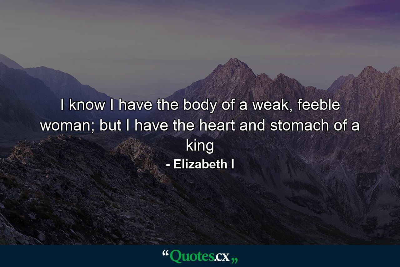 I know I have the body of a weak, feeble woman; but I have the heart and stomach of a king - Quote by Elizabeth I