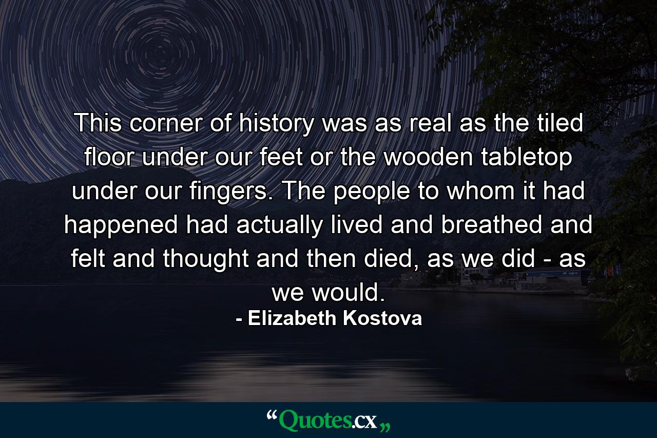 This corner of history was as real as the tiled floor under our feet or the wooden tabletop under our fingers. The people to whom it had happened had actually lived and breathed and felt and thought and then died, as we did - as we would. - Quote by Elizabeth Kostova