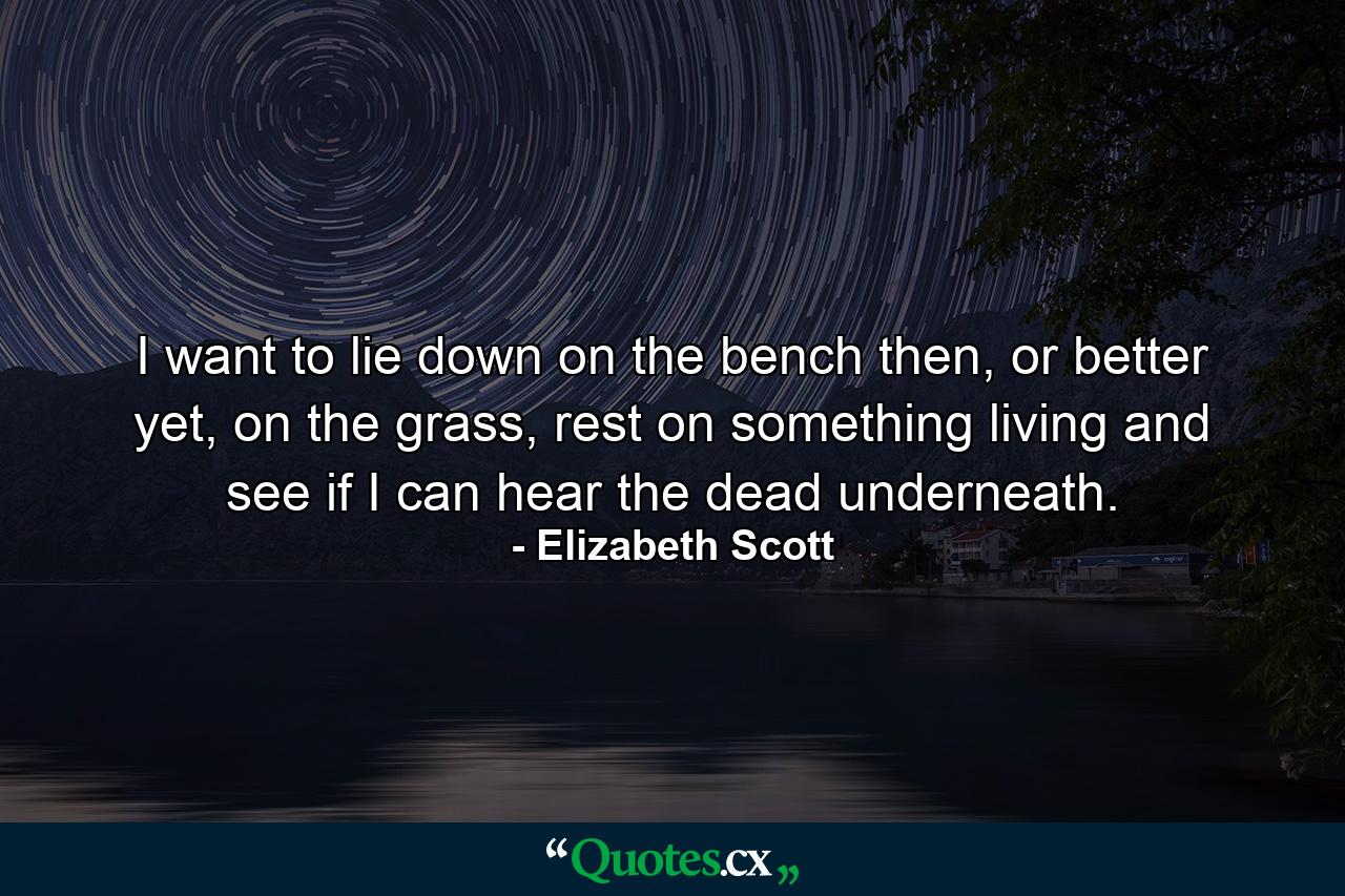 I want to lie down on the bench then, or better yet, on the grass, rest on something living and see if I can hear the dead underneath. - Quote by Elizabeth Scott