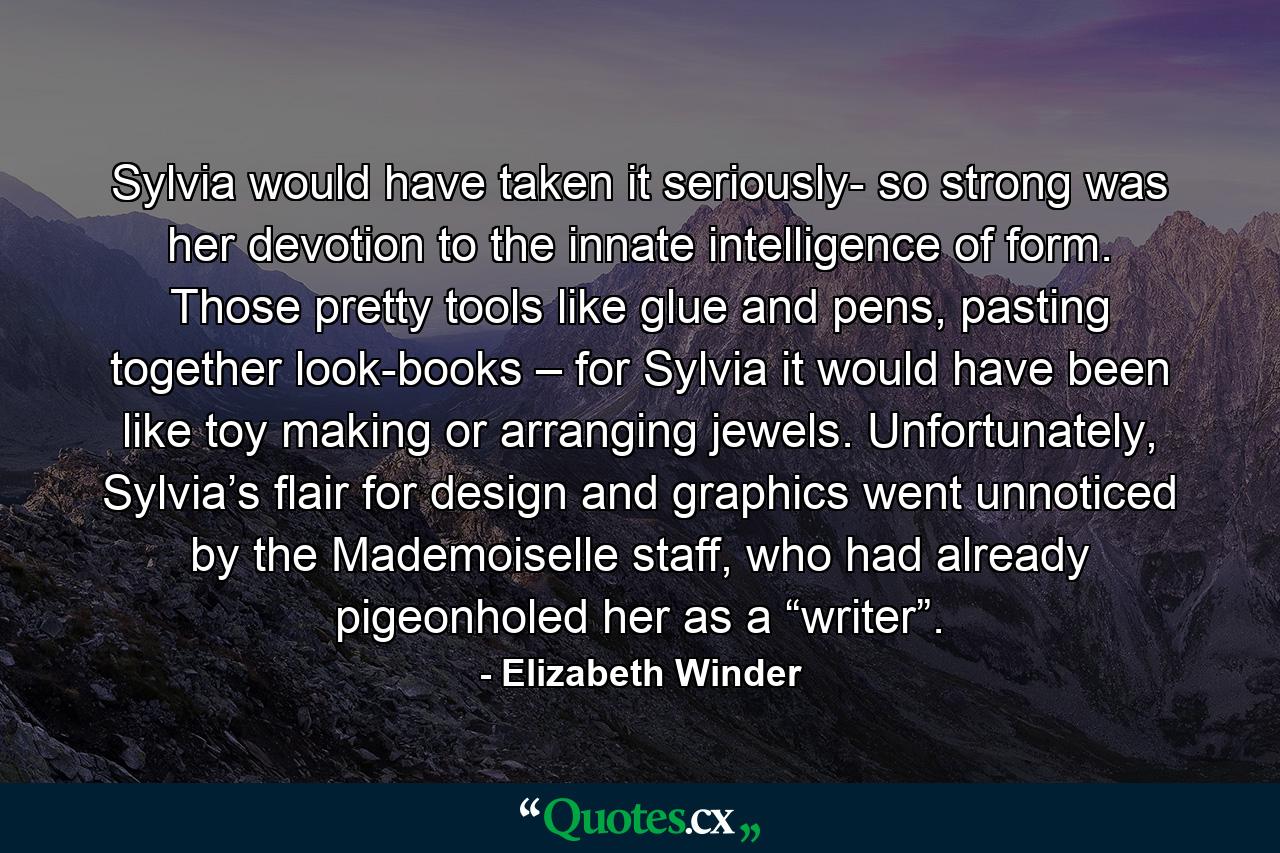 Sylvia would have taken it seriously- so strong was her devotion to the innate intelligence of form. Those pretty tools like glue and pens, pasting together look-books – for Sylvia it would have been like toy making or arranging jewels. Unfortunately, Sylvia’s flair for design and graphics went unnoticed by the Mademoiselle staff, who had already pigeonholed her as a “writer”. - Quote by Elizabeth Winder