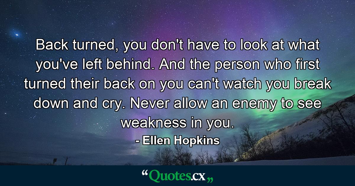 Back turned, you don't have to look at what you've left behind. And the person who first turned their back on you can't watch you break down and cry. Never allow an enemy to see weakness in you. - Quote by Ellen Hopkins