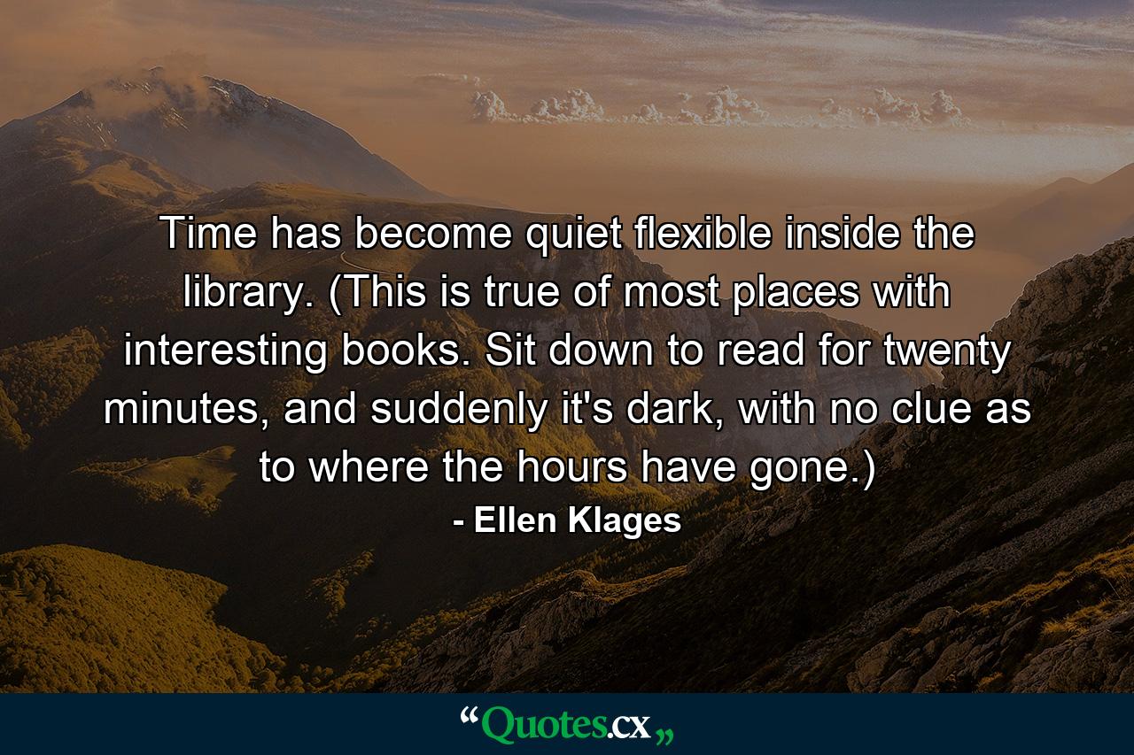 Time has become quiet flexible inside the library. (This is true of most places with interesting books. Sit down to read for twenty minutes, and suddenly it's dark, with no clue as to where the hours have gone.) - Quote by Ellen Klages