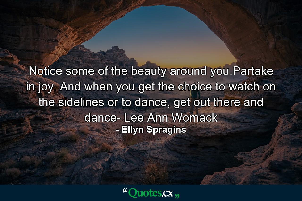 Notice some of the beauty around you.Partake in joy. And when you get the choice to watch on the sidelines or to dance, get out there and dance- Lee Ann Womack - Quote by Ellyn Spragins