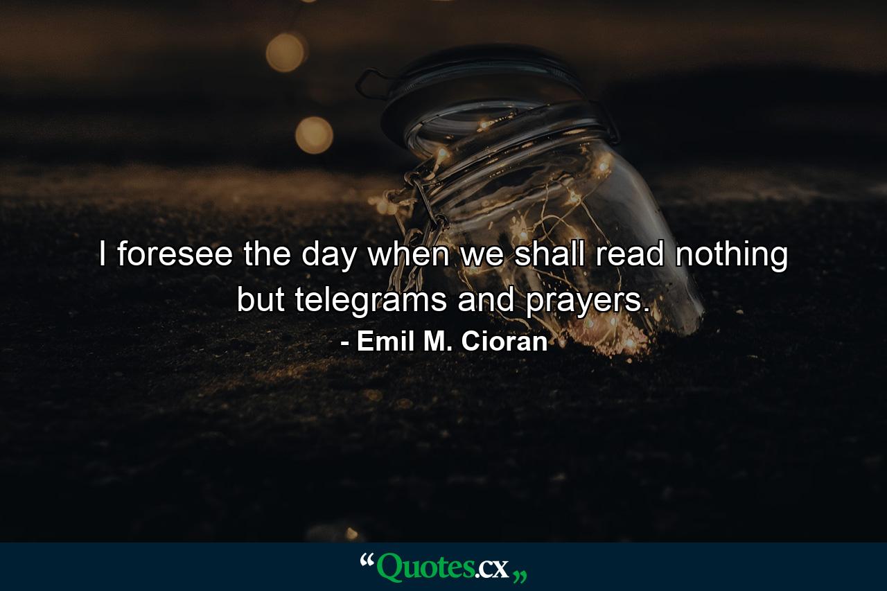 I foresee the day when we shall read nothing but telegrams and prayers. - Quote by Emil M. Cioran