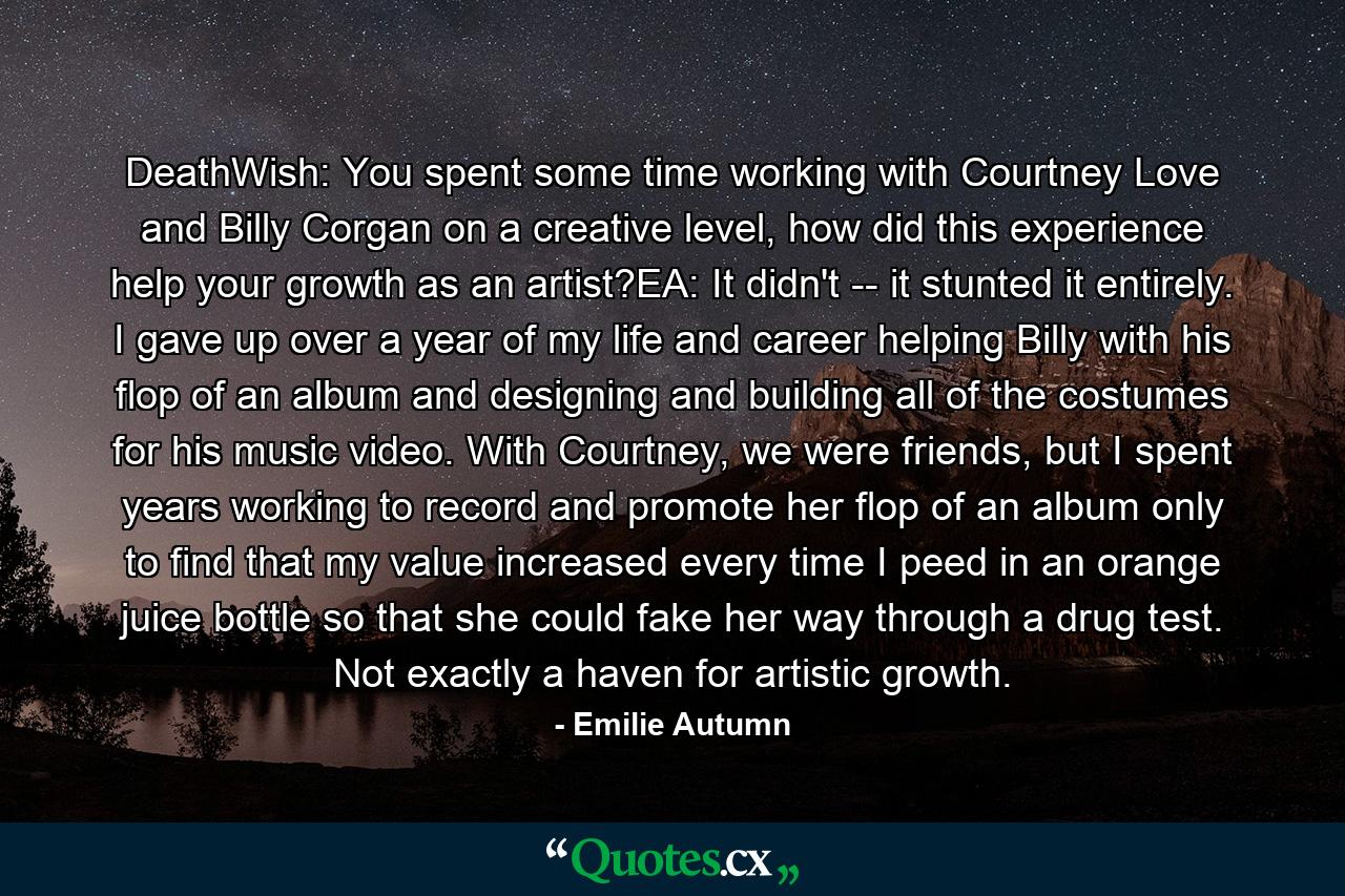 DeathWish: You spent some time working with Courtney Love and Billy Corgan on a creative level, how did this experience help your growth as an artist?EA: It didn't -- it stunted it entirely. I gave up over a year of my life and career helping Billy with his flop of an album and designing and building all of the costumes for his music video. With Courtney, we were friends, but I spent years working to record and promote her flop of an album only to find that my value increased every time I peed in an orange juice bottle so that she could fake her way through a drug test. Not exactly a haven for artistic growth. - Quote by Emilie Autumn