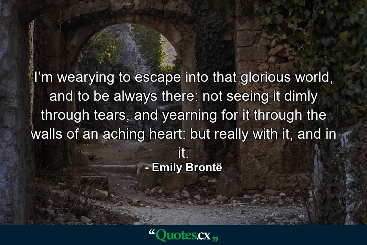 I’m wearying to escape into that glorious world, and to be always there: not seeing it dimly through tears, and yearning for it through the walls of an aching heart: but really with it, and in it. - Quote by Emily Brontë