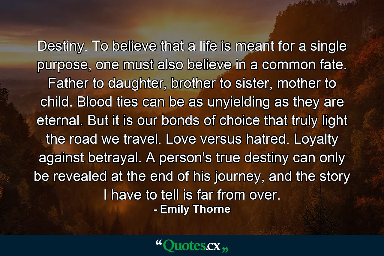 Destiny. To believe that a life is meant for a single purpose, one must also believe in a common fate. Father to daughter, brother to sister, mother to child. Blood ties can be as unyielding as they are eternal. But it is our bonds of choice that truly light the road we travel. Love versus hatred. Loyalty against betrayal. A person's true destiny can only be revealed at the end of his journey, and the story I have to tell is far from over. - Quote by Emily Thorne