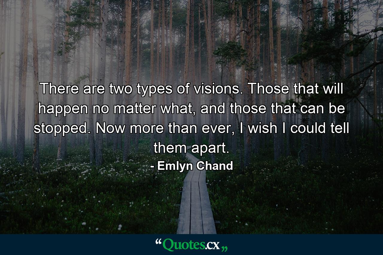 There are two types of visions. Those that will happen no matter what, and those that can be stopped. Now more than ever, I wish I could tell them apart. - Quote by Emlyn Chand