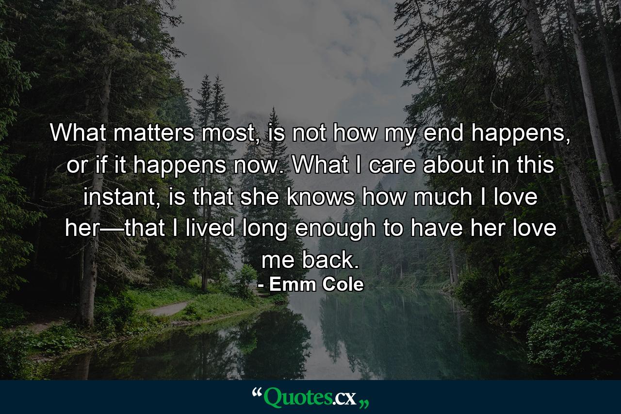 What matters most, is not how my end happens, or if it happens now. What I care about in this instant, is that she knows how much I love her—that I lived long enough to have her love me back. - Quote by Emm Cole