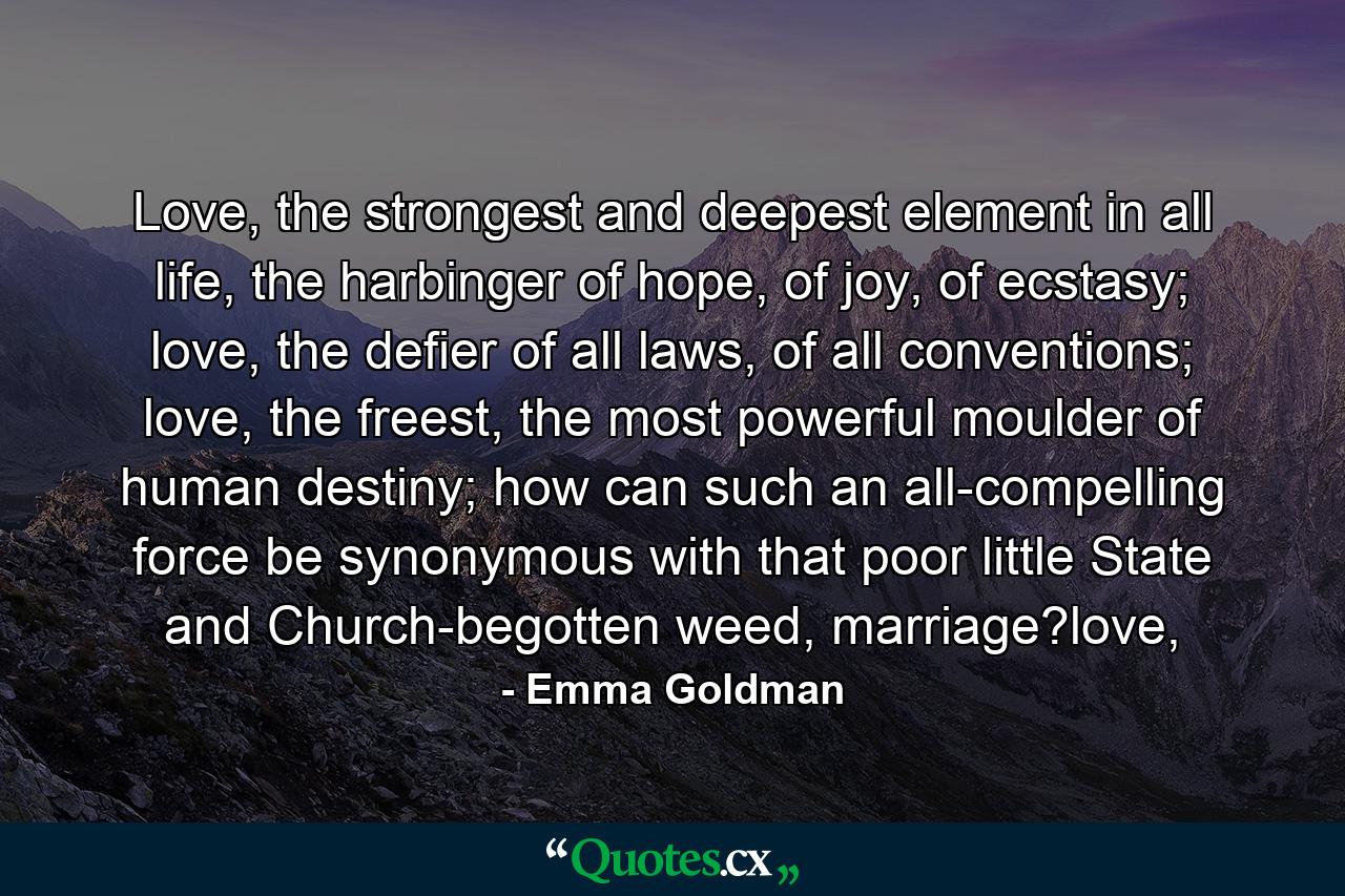 Love, the strongest and deepest element in all life, the harbinger of hope, of joy, of ecstasy; love, the defier of all laws, of all conventions; love, the freest, the most powerful moulder of human destiny; how can such an all-compelling force be synonymous with that poor little State and Church-begotten weed, marriage?love, - Quote by Emma Goldman