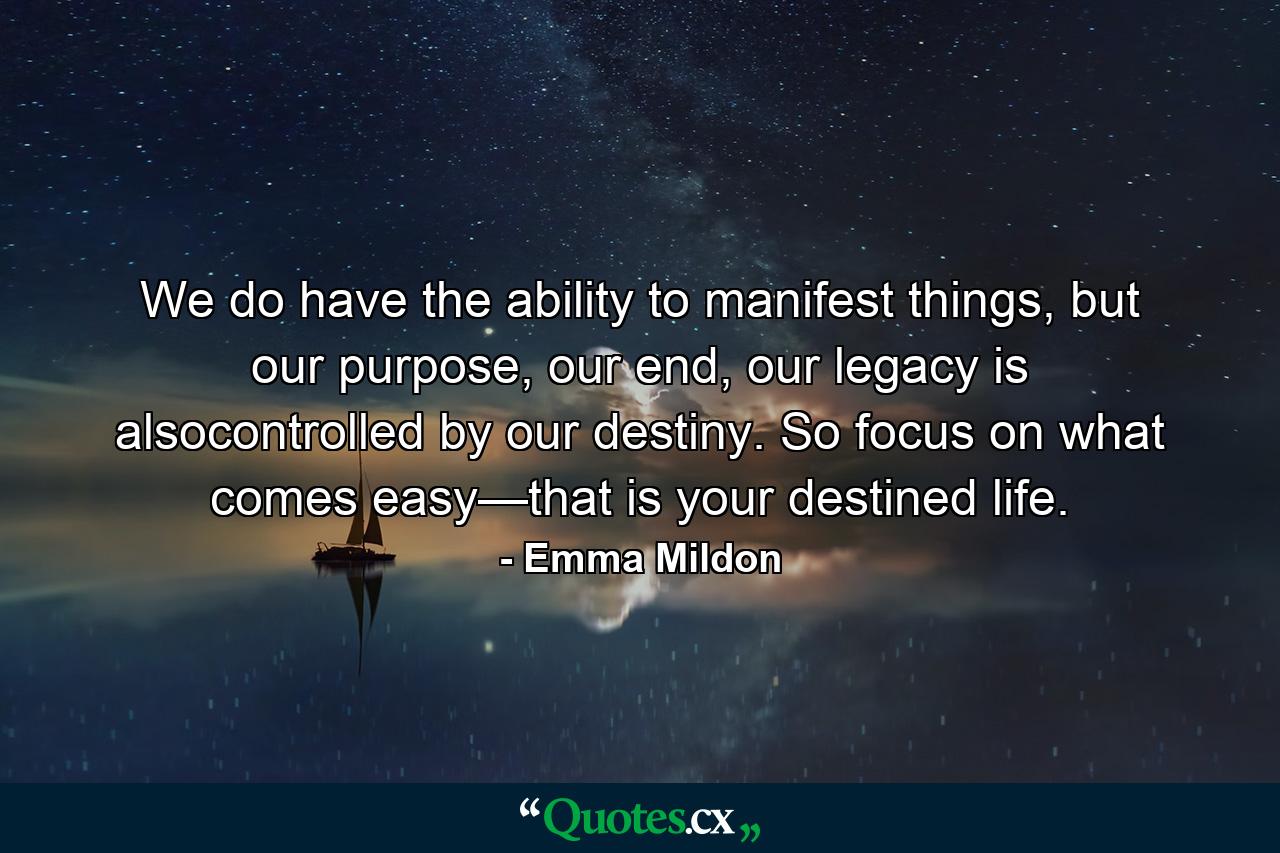 We do have the ability to manifest things, but our purpose, our end, our legacy is alsocontrolled by our destiny. So focus on what comes easy—that is your destined life. - Quote by Emma Mildon