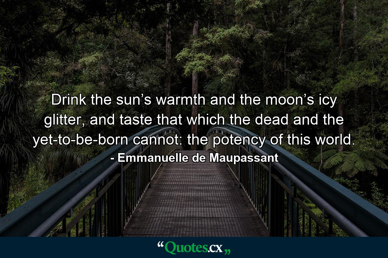 Drink the sun’s warmth and the moon’s icy glitter, and taste that which the dead and the yet-to-be-born cannot: the potency of this world. - Quote by Emmanuelle de Maupassant