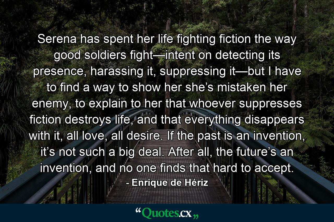 Serena has spent her life fighting fiction the way good soldiers fight—intent on detecting its presence, harassing it, suppressing it—but I have to find a way to show her she’s mistaken her enemy, to explain to her that whoever suppresses fiction destroys life, and that everything disappears with it, all love, all desire. If the past is an invention, it’s not such a big deal. After all, the future’s an invention, and no one finds that hard to accept. - Quote by Enrique de Hériz