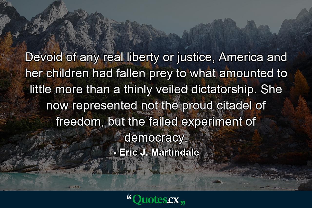 Devoid of any real liberty or justice, America and her children had fallen prey to what amounted to little more than a thinly veiled dictatorship. She now represented not the proud citadel of freedom, but the failed experiment of democracy. - Quote by Eric J. Martindale