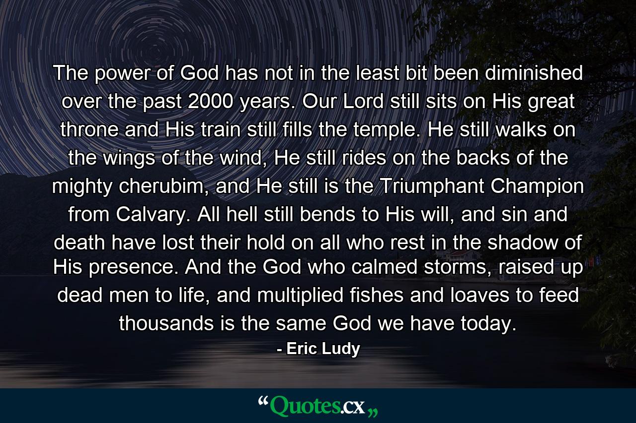 The power of God has not in the least bit been diminished over the past 2000 years. Our Lord still sits on His great throne and His train still fills the temple. He still walks on the wings of the wind, He still rides on the backs of the mighty cherubim, and He still is the Triumphant Champion from Calvary. All hell still bends to His will, and sin and death have lost their hold on all who rest in the shadow of His presence. And the God who calmed storms, raised up dead men to life, and multiplied fishes and loaves to feed thousands is the same God we have today. - Quote by Eric Ludy