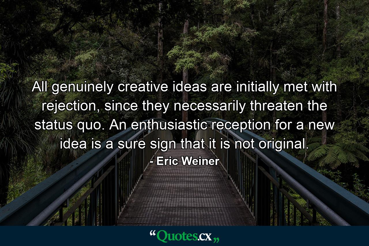 All genuinely creative ideas are initially met with rejection, since they necessarily threaten the status quo. An enthusiastic reception for a new idea is a sure sign that it is not original. - Quote by Eric Weiner