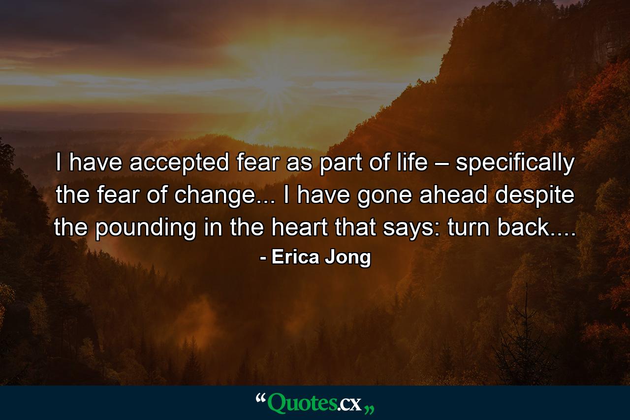 I have accepted fear as part of life – specifically the fear of change... I have gone ahead despite the pounding in the heart that says: turn back.... - Quote by Erica Jong