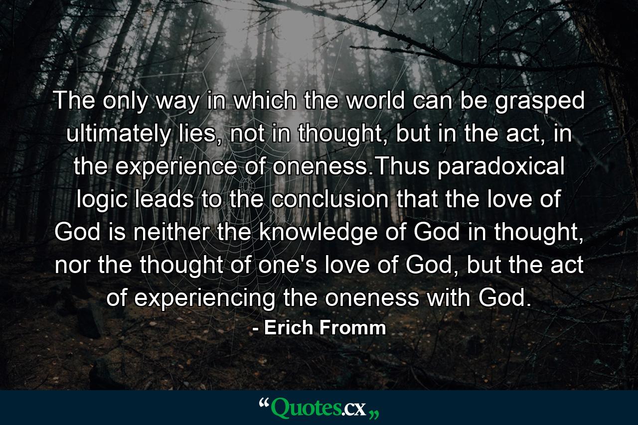 The only way in which the world can be grasped ultimately lies, not in thought, but in the act, in the experience of oneness.Thus paradoxical logic leads to the conclusion that the love of God is neither the knowledge of God in thought, nor the thought of one's love of God, but the act of experiencing the oneness with God. - Quote by Erich Fromm