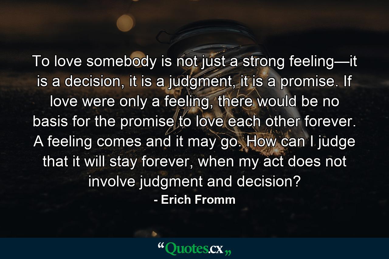 To love somebody is not just a strong feeling—it is a decision, it is a judgment, it is a promise. If love were only a feeling, there would be no basis for the promise to love each other forever. A feeling comes and it may go. How can I judge that it will stay forever, when my act does not involve judgment and decision? - Quote by Erich Fromm