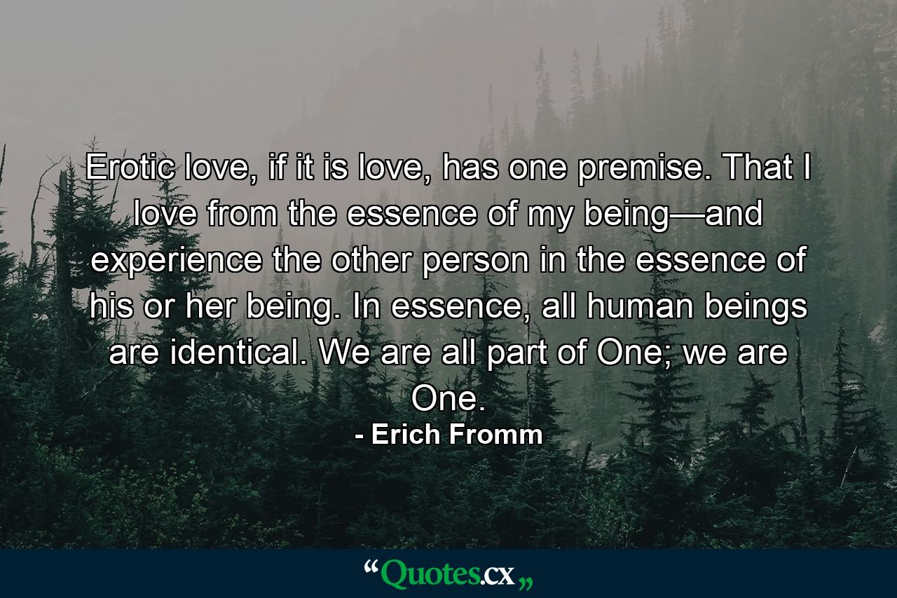 Erotic love, if it is love, has one premise. That I love from the essence of my being—and experience the other person in the essence of his or her being. In essence, all human beings are identical. We are all part of One; we are One. - Quote by Erich Fromm