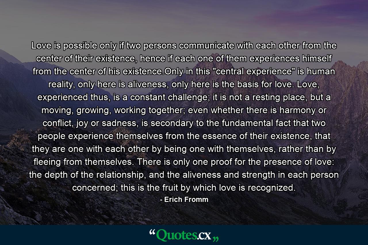 Love is possible only if two persons communicate with each other from the center of their existence, hence if each one of them experiences himself from the center of his existence.Only in this 